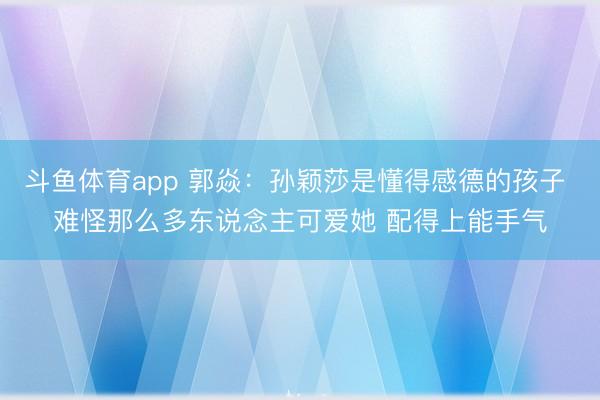 斗鱼体育app 郭焱：孙颖莎是懂得感德的孩子 难怪那么多东说念主可爱她 配得上能手气
