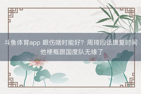 斗鱼体育app 眼伤啥时能好？周琦回话康复时间 他梗概跟国度队无缘了
