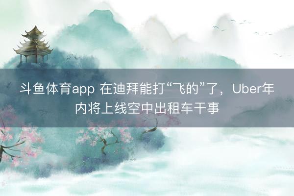 斗鱼体育app 在迪拜能打“飞的”了，Uber年内将上线空中出租车干事
