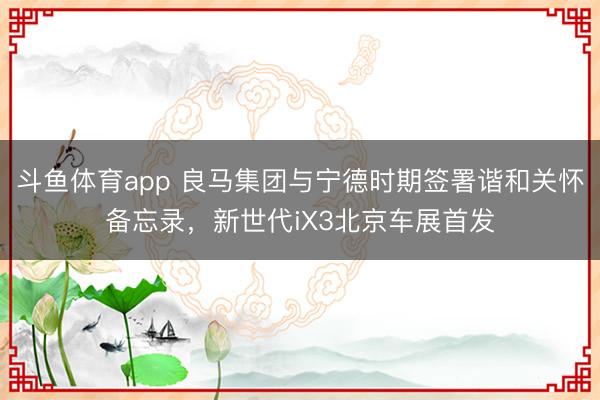 斗鱼体育app 良马集团与宁德时期签署谐和关怀备忘录，新世代iX3北京车展首发