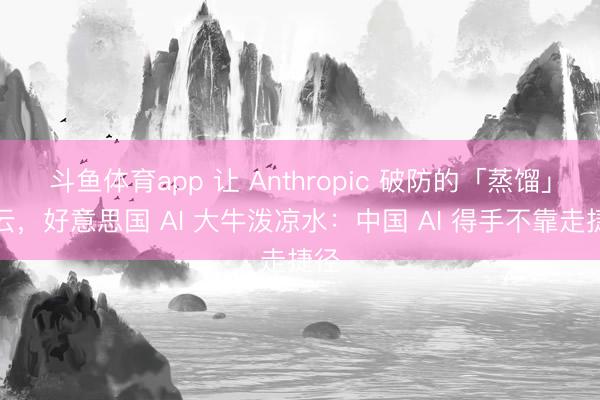 斗鱼体育app 让 Anthropic 破防的「蒸馏」风云,好意思国 AI 大牛泼凉水:中国 AI 得手不靠走捷径
