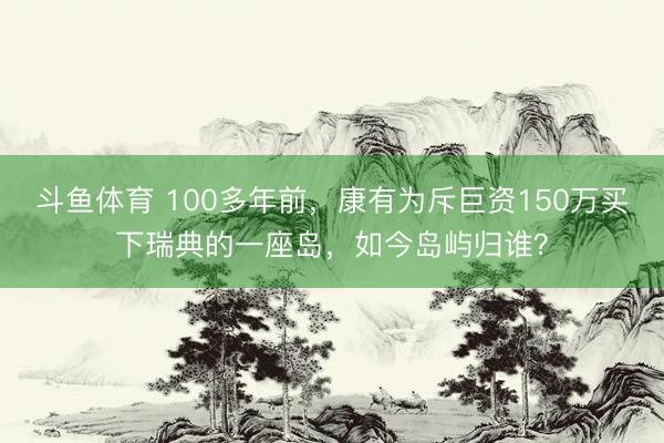 斗鱼体育 100多年前，康有为斥巨资150万买下瑞典的一座岛，如今岛屿归谁？