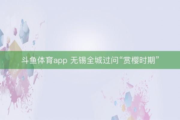 斗鱼体育app 无锡全城过问“赏樱时期”