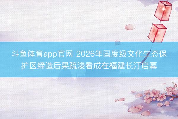 斗鱼体育app官网 2026年国度级文化生态保护区缔造后果疏浚看成在福建长汀启幕