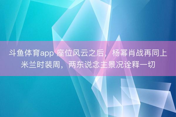 斗鱼体育app 座位风云之后，杨幂肖战再同上米兰时装周，两东说念主景况诠释一切
