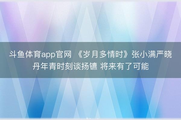 斗鱼体育app官网 《岁月多情时》张小满严晓丹年青时刻谈扬镳 将来有了可能