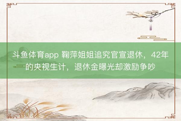 斗鱼体育app 鞠萍姐姐追究官宣退休，42年的央视生计，退休金曝光却激励争吵