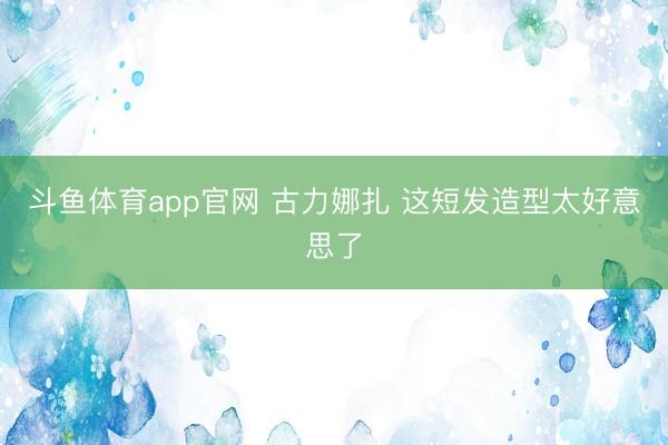 斗鱼体育app官网 古力娜扎 这短发造型太好意思了
