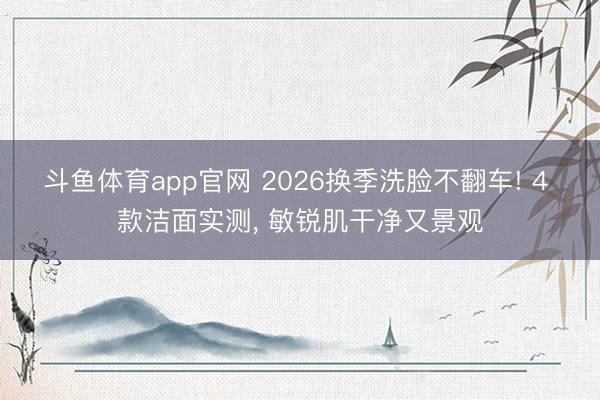 斗鱼体育app官网 2026换季洗脸不翻车! 4 款洁面实测, 敏锐肌干净又景观