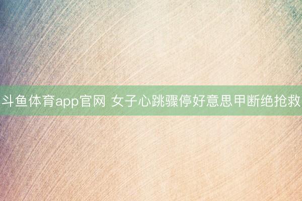 斗鱼体育app官网 女子心跳骤停好意思甲断绝抢救