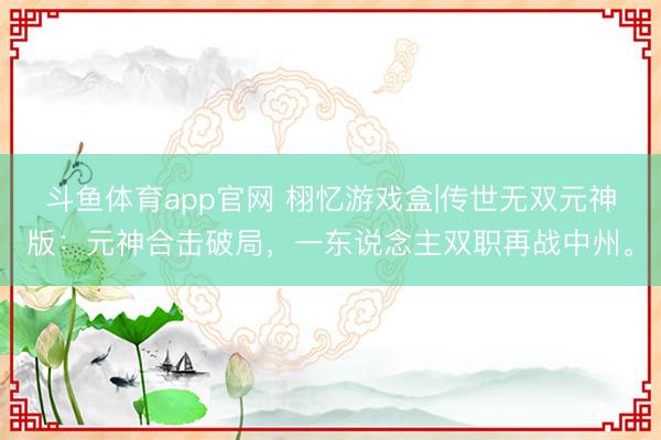 斗鱼体育app官网 栩忆游戏盒|传世无双元神版：元神合击破局，一东说念主双职再战中州。
