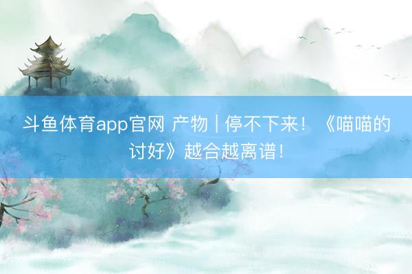 斗鱼体育app官网 产物 | 停不下来！《喵喵的讨好》越合越离谱！