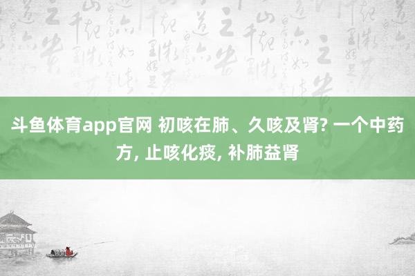 斗鱼体育app官网 初咳在肺、久咳及肾? 一个中药方， 止咳化痰， 补肺益肾