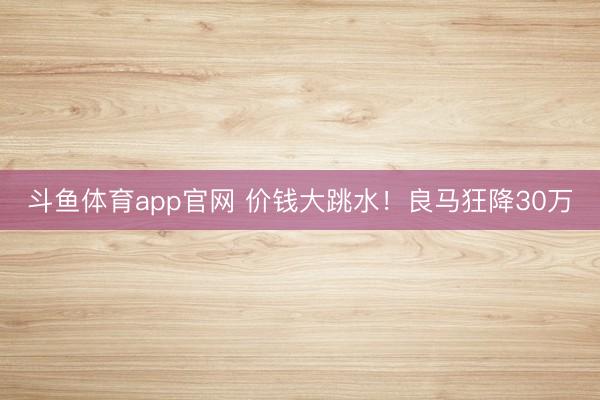 斗鱼体育app官网 价钱大跳水！良马狂降30万