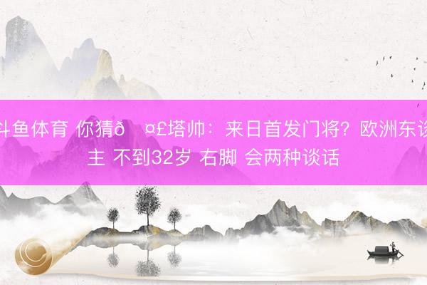 斗鱼体育 你猜🤣塔帅：来日首发门将？欧洲东谈主 不到32岁 右脚 会两种谈话