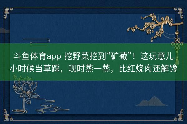 斗鱼体育app 挖野菜挖到“矿藏”！这玩意儿小时候当草踩，现时蒸一蒸，比红烧肉还解馋