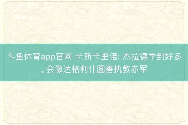 斗鱼体育app官网 卡斯卡里诺: 杰拉德学到好多， 会像达格利什圆善执教赤军