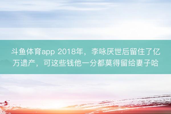 斗鱼体育app 2018年，李咏厌世后留住了亿万遗产，可这些钱他一分都莫得留给妻子哈