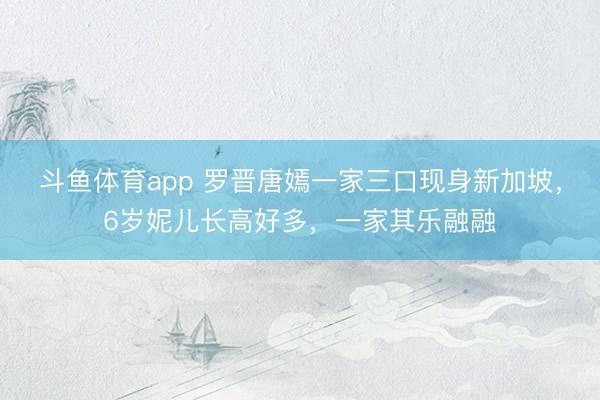 斗鱼体育app 罗晋唐嫣一家三口现身新加坡,6岁妮儿长高好多,一家其乐融融