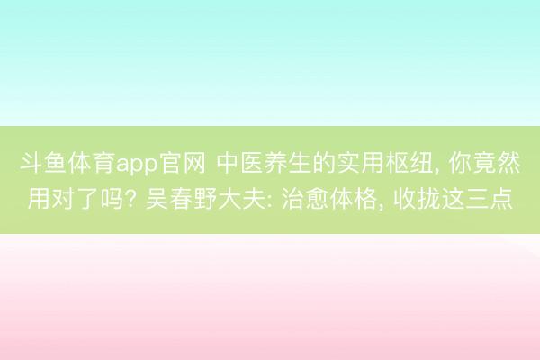 斗鱼体育app官网 中医养生的实用枢纽， 你竟然用对了吗? 吴春野大夫: 治愈体格， 收拢这三点