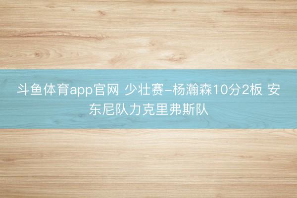 斗鱼体育app官网 少壮赛-杨瀚森10分2板 安东尼队力克里弗斯队