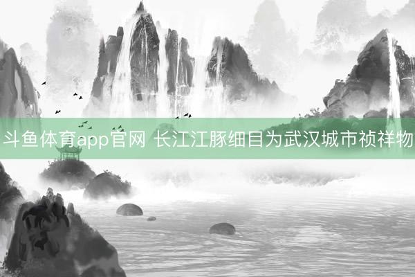 斗鱼体育app官网 长江江豚细目为武汉城市祯祥物