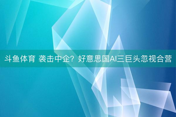 斗鱼体育 袭击中企？好意思国AI三巨头忽视合营