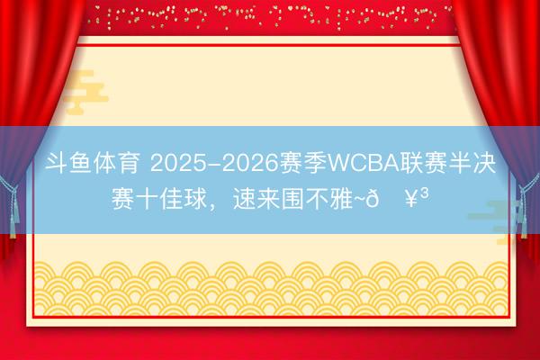 斗鱼体育 2025-2026赛季WCBA联赛半决赛十佳球，速来围不雅~🥳