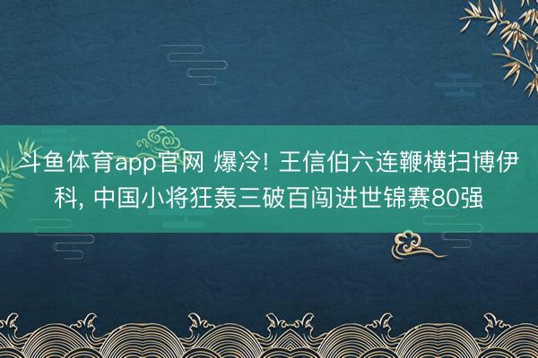 斗鱼体育app官网 爆冷! 王信伯六连鞭横扫博伊科， 中国小将狂轰三破百闯进世锦赛80强