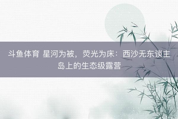 斗鱼体育 星河为被,荧光为床:西沙无东谈主岛上的生态级露营