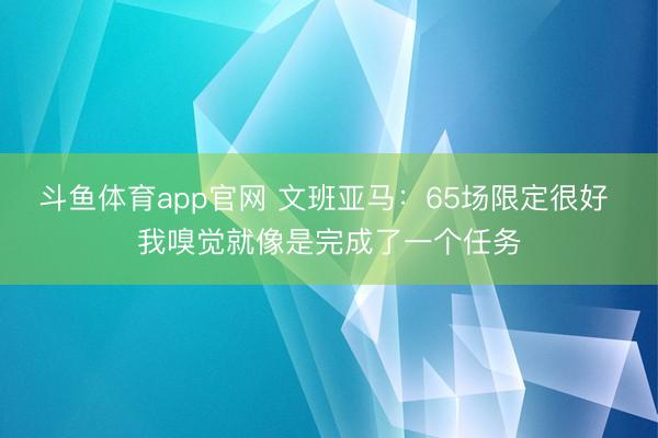 斗鱼体育app官网 文班亚马:65场限定很好 我嗅觉就像是完成了一个任务