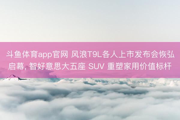 斗鱼体育app官网 风浪T9L各人上市发布会恢弘启幕, 智好意思大五座 SUV 重塑家用价值标杆