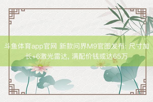 斗鱼体育app官网 新款问界M9官图发布: 尺寸加长+6激光雷达， 满配价钱或达65万