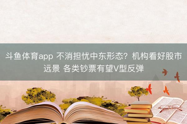 斗鱼体育app 不消担忧中东形态？机构看好股市远景 各类钞票有望V型反弹