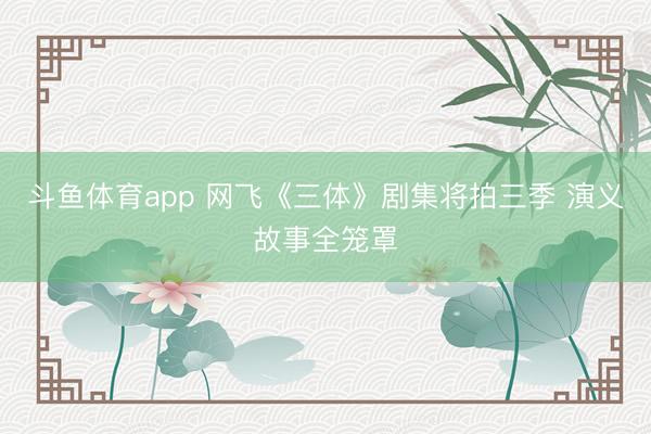 斗鱼体育app 网飞《三体》剧集将拍三季 演义故事全笼罩