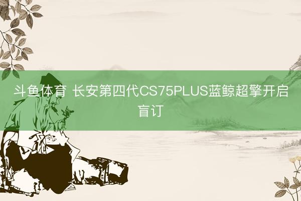 斗鱼体育 长安第四代CS75PLUS蓝鲸超擎开启盲订