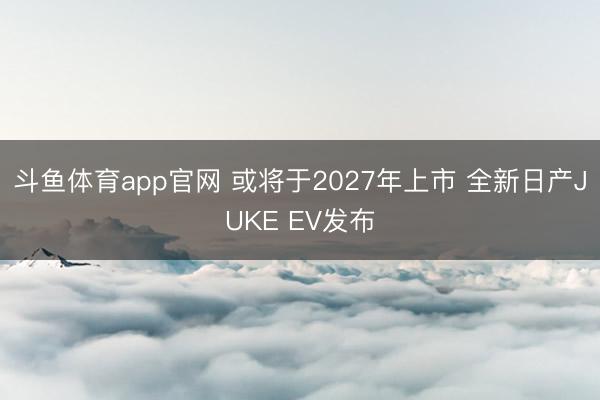 斗鱼体育app官网 或将于2027年上市 全新日产JUKE EV发布