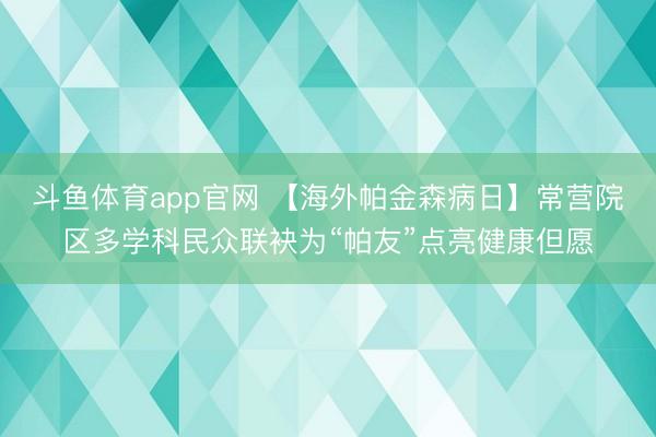 斗鱼体育app官网 【海外帕金森病日】常营院区多学科民众联袂为“帕友”点亮健康但愿