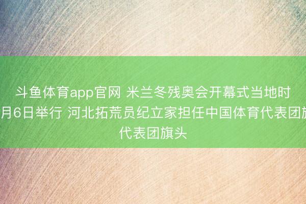 斗鱼体育app官网 米兰冬残奥会开幕式当地时分3月6日举行 河北拓荒员纪立家担任中国体育代表团旗头