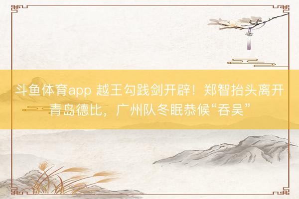 斗鱼体育app 越王勾践剑开辟！郑智抬头离开青岛德比，广州队冬眠恭候“吞吴”