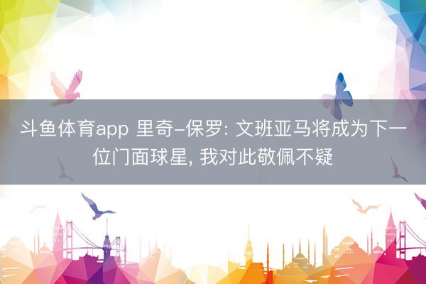 斗鱼体育app 里奇-保罗: 文班亚马将成为下一位门面球星， 我对此敬佩不疑