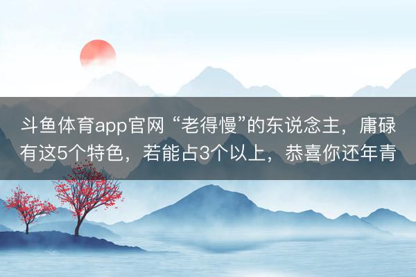 斗鱼体育app官网 “老得慢”的东说念主，庸碌有这5个特色，若能占3个以上，恭喜你还年青