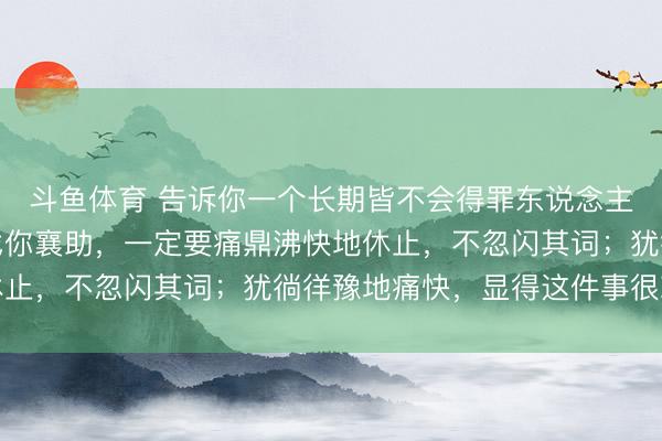 斗鱼体育 告诉你一个长期皆不会得罪东说念主的体式：别东说念主找你襄助，一定要痛鼎沸快地休止，不忽闪其词；犹徜徉豫地痛快，显得这件事很棘手