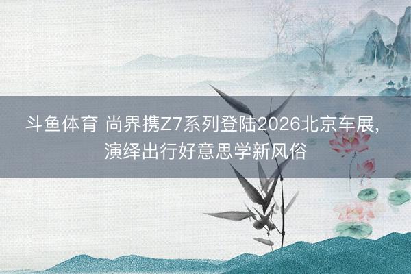 斗鱼体育 尚界携Z7系列登陆2026北京车展， 演绎出行好意思学新风俗