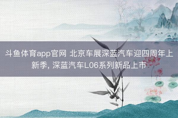 斗鱼体育app官网 北京车展深蓝汽车迎四周年上新季， 深蓝汽车L06系列新品上市