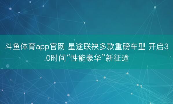 斗鱼体育app官网 星途联袂多款重磅车型 开启3.0时间“性能豪华”新征途