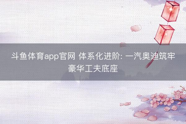斗鱼体育app官网 体系化进阶: 一汽奥迪筑牢豪华工夫底座