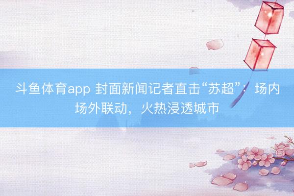 斗鱼体育app 封面新闻记者直击“苏超”：场内场外联动，火热浸透城市