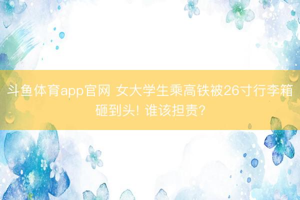 斗鱼体育app官网 女大学生乘高铁被26寸行李箱砸到头! 谁该担责?