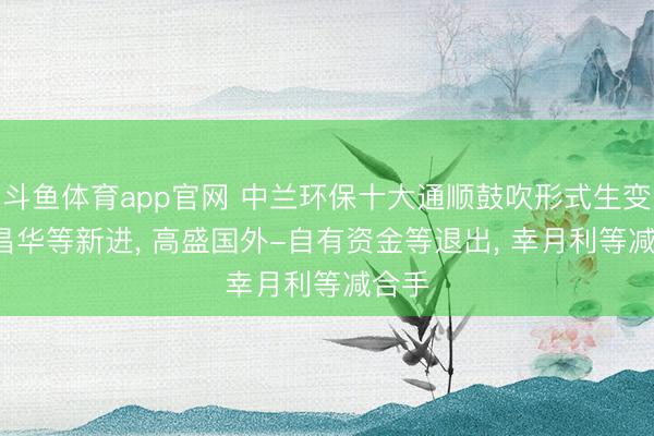 斗鱼体育app官网 中兰环保十大通顺鼓吹形式生变: 李昌华等新进， 高盛国外-自有资金等退出， 幸月利等减合手